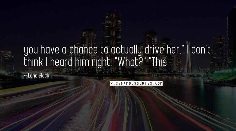 Lena Black Quotes: you have a chance to actually drive her." I don't think I heard him right. "What?" "This