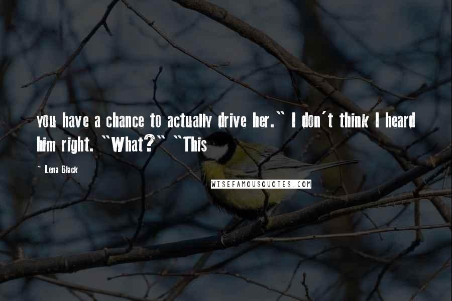 Lena Black Quotes: you have a chance to actually drive her." I don't think I heard him right. "What?" "This