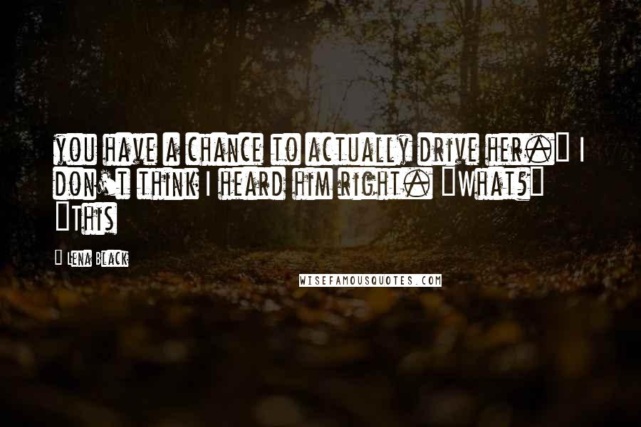 Lena Black Quotes: you have a chance to actually drive her." I don't think I heard him right. "What?" "This