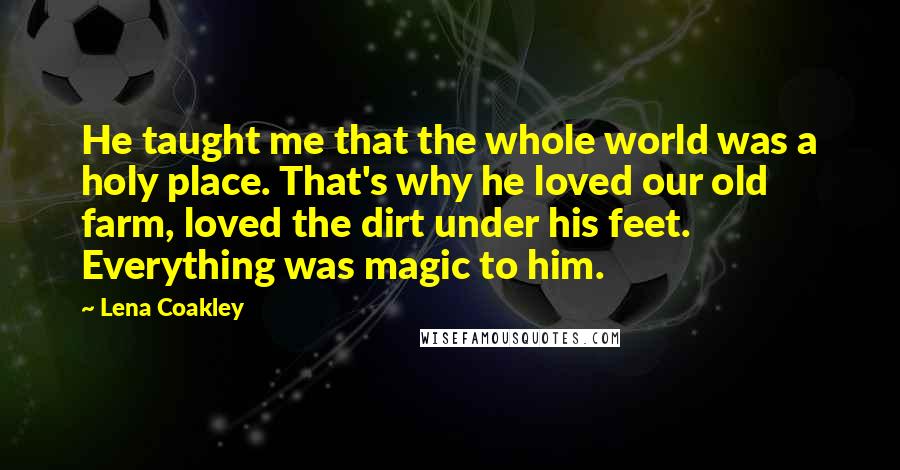 Lena Coakley Quotes: He taught me that the whole world was a holy place. That's why he loved our old farm, loved the dirt under his feet. Everything was magic to him.