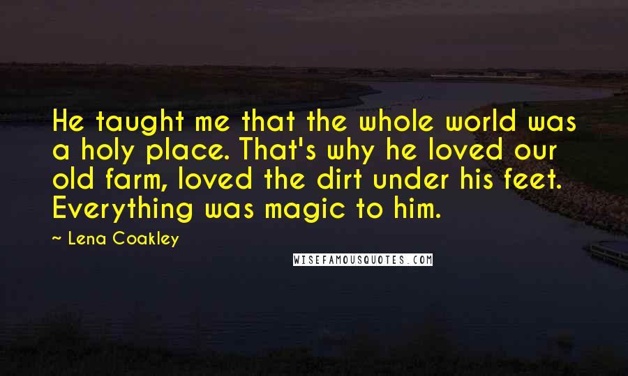 Lena Coakley Quotes: He taught me that the whole world was a holy place. That's why he loved our old farm, loved the dirt under his feet. Everything was magic to him.