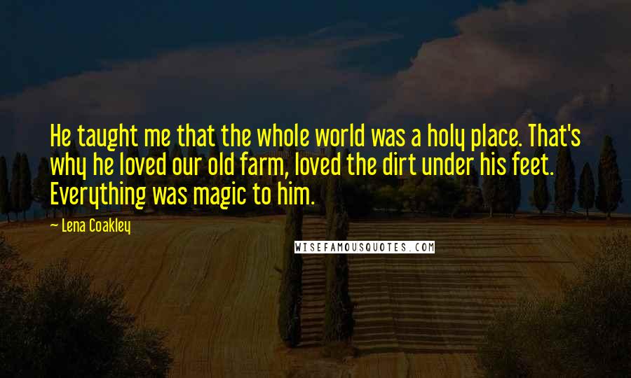 Lena Coakley Quotes: He taught me that the whole world was a holy place. That's why he loved our old farm, loved the dirt under his feet. Everything was magic to him.