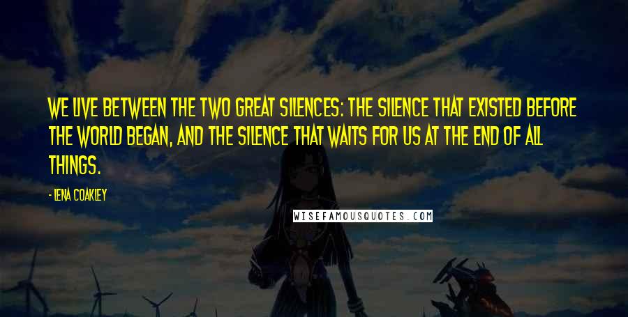 Lena Coakley Quotes: We live between the two great silences: the silence that existed before the world began, and the silence that waits for us at the end of all things.