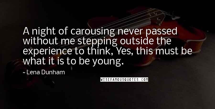 Lena Dunham Quotes: A night of carousing never passed without me stepping outside the experience to think, Yes, this must be what it is to be young.