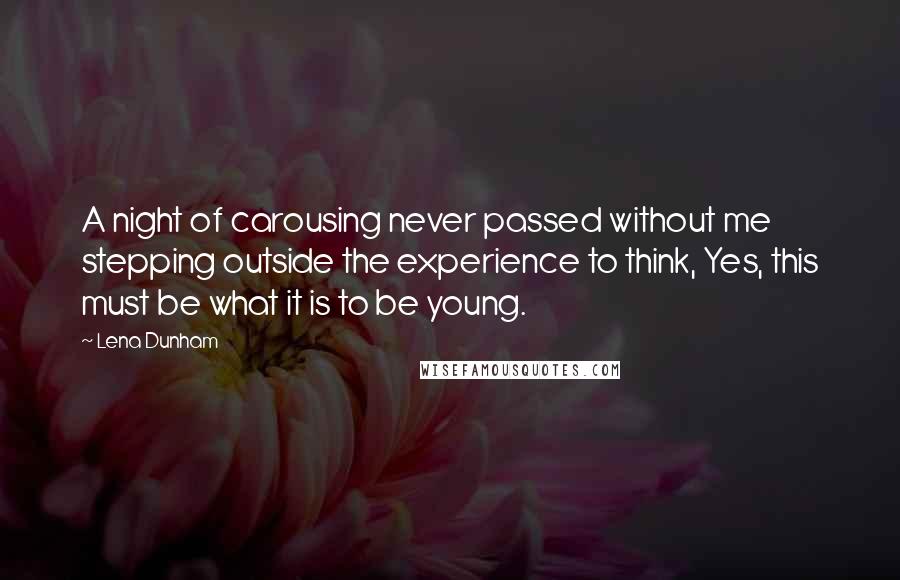 Lena Dunham Quotes: A night of carousing never passed without me stepping outside the experience to think, Yes, this must be what it is to be young.