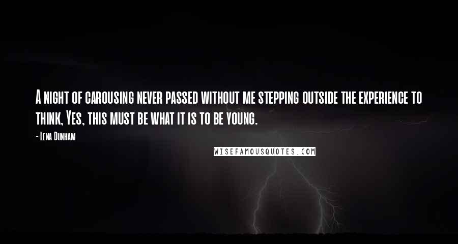Lena Dunham Quotes: A night of carousing never passed without me stepping outside the experience to think, Yes, this must be what it is to be young.