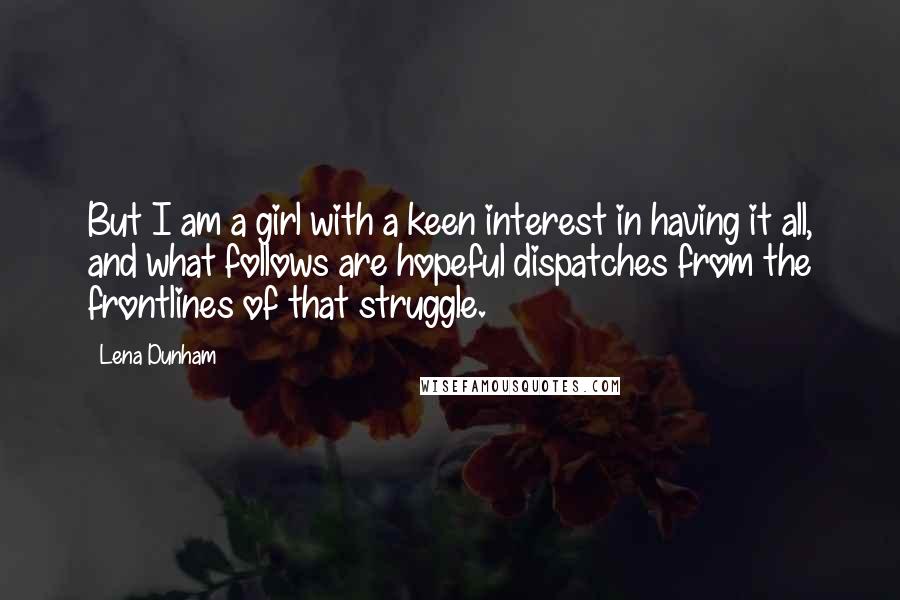 Lena Dunham Quotes: But I am a girl with a keen interest in having it all, and what follows are hopeful dispatches from the frontlines of that struggle.