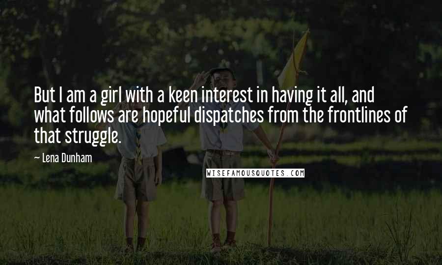 Lena Dunham Quotes: But I am a girl with a keen interest in having it all, and what follows are hopeful dispatches from the frontlines of that struggle.