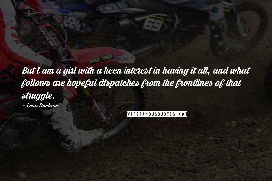 Lena Dunham Quotes: But I am a girl with a keen interest in having it all, and what follows are hopeful dispatches from the frontlines of that struggle.