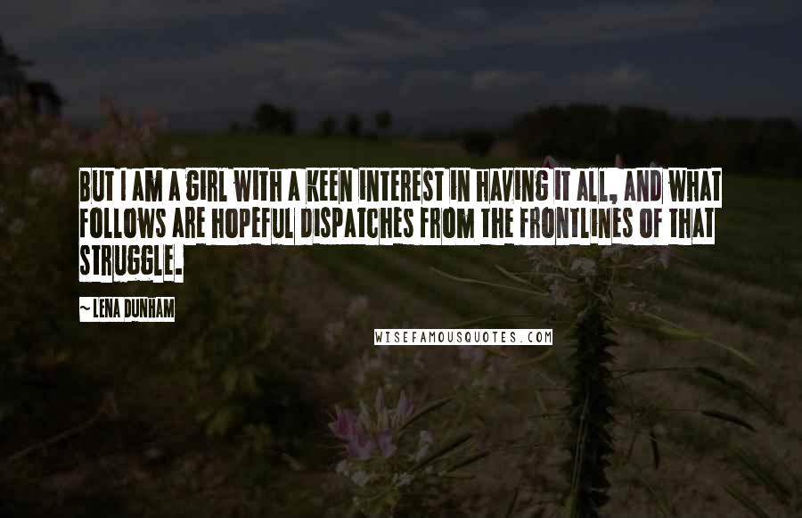 Lena Dunham Quotes: But I am a girl with a keen interest in having it all, and what follows are hopeful dispatches from the frontlines of that struggle.