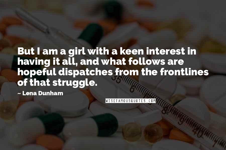 Lena Dunham Quotes: But I am a girl with a keen interest in having it all, and what follows are hopeful dispatches from the frontlines of that struggle.