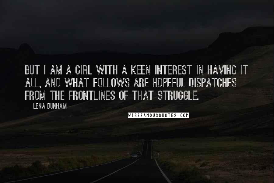 Lena Dunham Quotes: But I am a girl with a keen interest in having it all, and what follows are hopeful dispatches from the frontlines of that struggle.