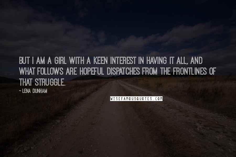 Lena Dunham Quotes: But I am a girl with a keen interest in having it all, and what follows are hopeful dispatches from the frontlines of that struggle.