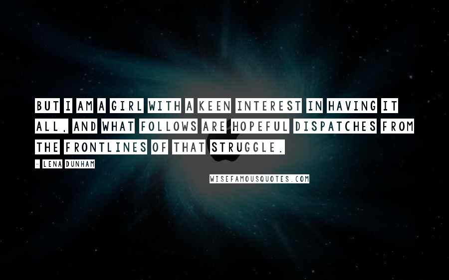 Lena Dunham Quotes: But I am a girl with a keen interest in having it all, and what follows are hopeful dispatches from the frontlines of that struggle.