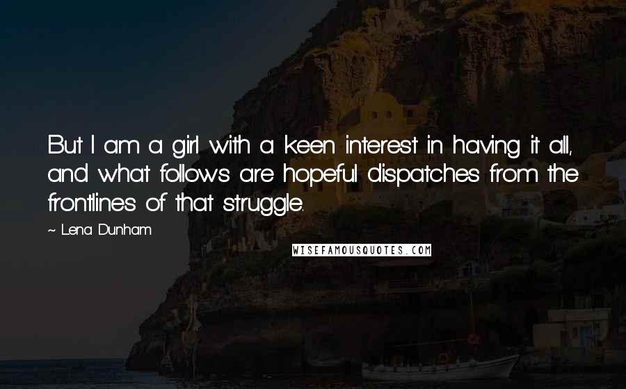 Lena Dunham Quotes: But I am a girl with a keen interest in having it all, and what follows are hopeful dispatches from the frontlines of that struggle.