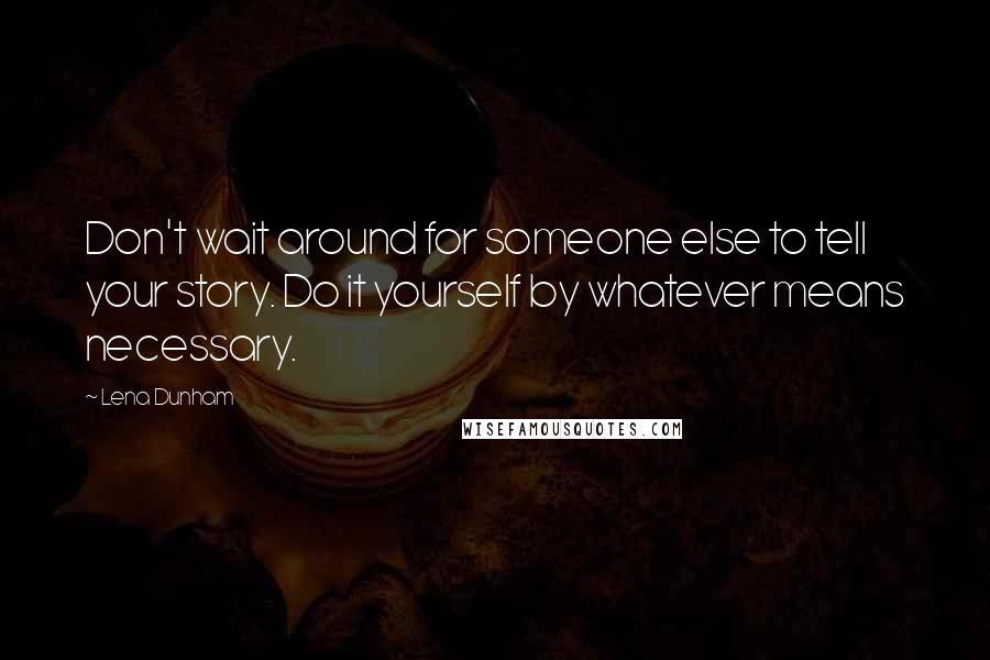 Lena Dunham Quotes: Don't wait around for someone else to tell your story. Do it yourself by whatever means necessary.