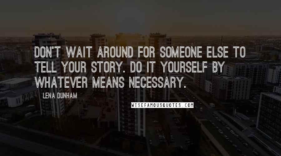 Lena Dunham Quotes: Don't wait around for someone else to tell your story. Do it yourself by whatever means necessary.