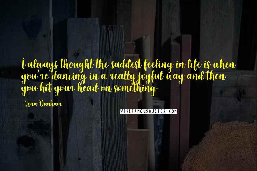 Lena Dunham Quotes: I always thought the saddest feeling in life is when you're dancing in a really joyful way and then you hit your head on something.