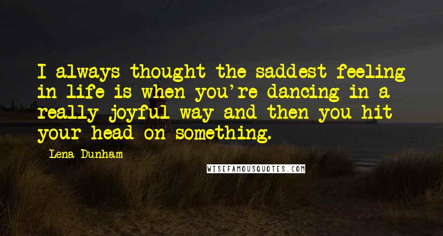 Lena Dunham Quotes: I always thought the saddest feeling in life is when you're dancing in a really joyful way and then you hit your head on something.