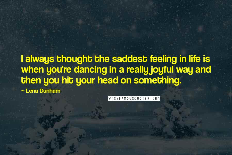 Lena Dunham Quotes: I always thought the saddest feeling in life is when you're dancing in a really joyful way and then you hit your head on something.