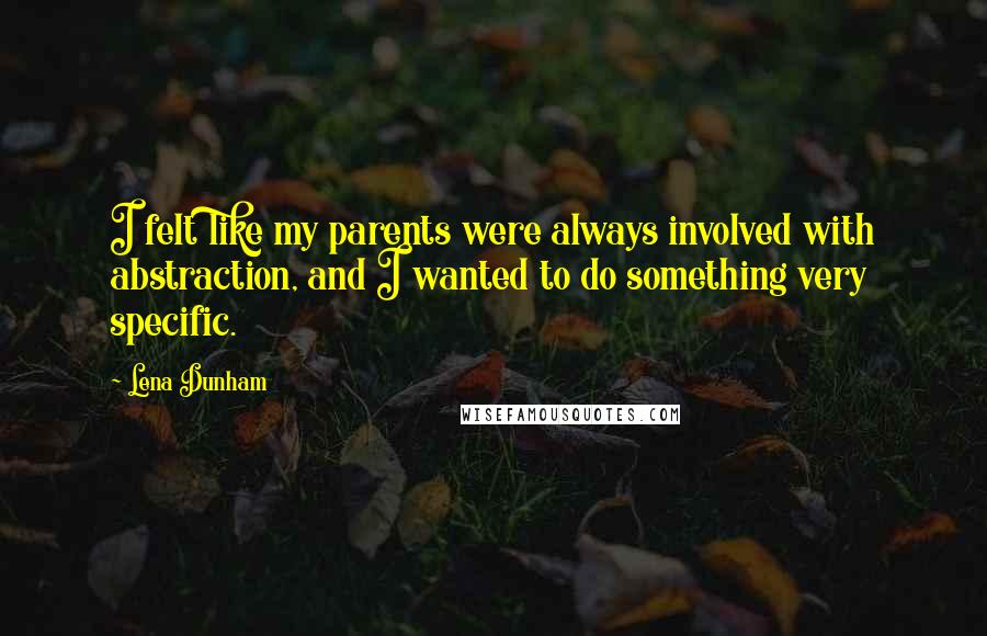 Lena Dunham Quotes: I felt like my parents were always involved with abstraction, and I wanted to do something very specific.