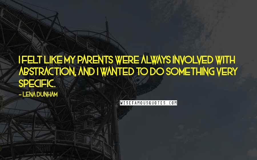 Lena Dunham Quotes: I felt like my parents were always involved with abstraction, and I wanted to do something very specific.