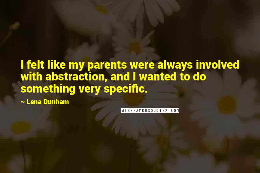 Lena Dunham Quotes: I felt like my parents were always involved with abstraction, and I wanted to do something very specific.