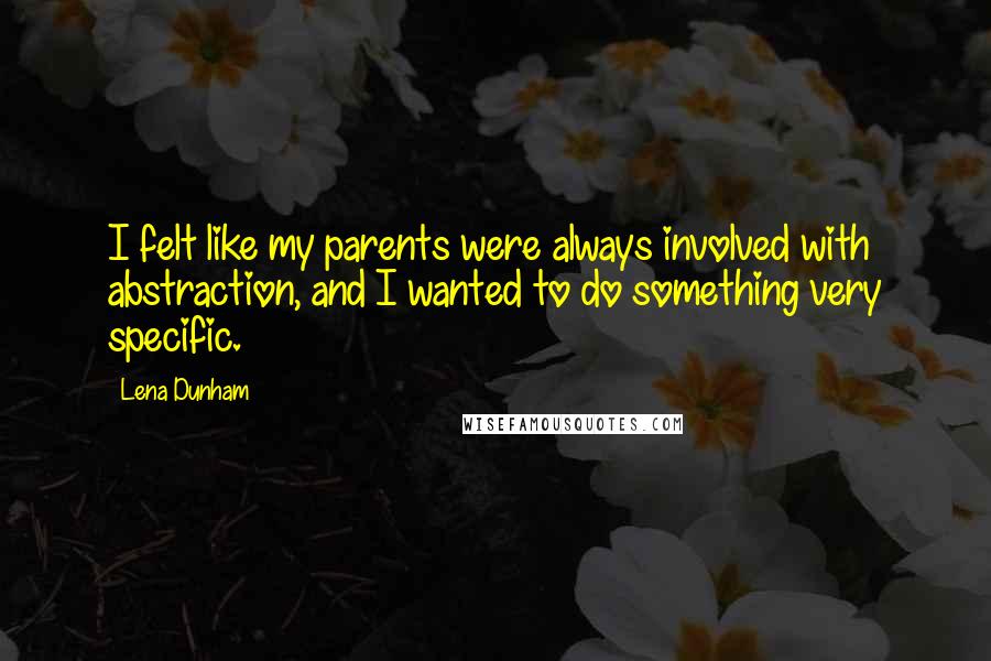 Lena Dunham Quotes: I felt like my parents were always involved with abstraction, and I wanted to do something very specific.