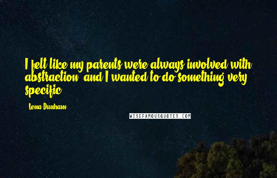 Lena Dunham Quotes: I felt like my parents were always involved with abstraction, and I wanted to do something very specific.