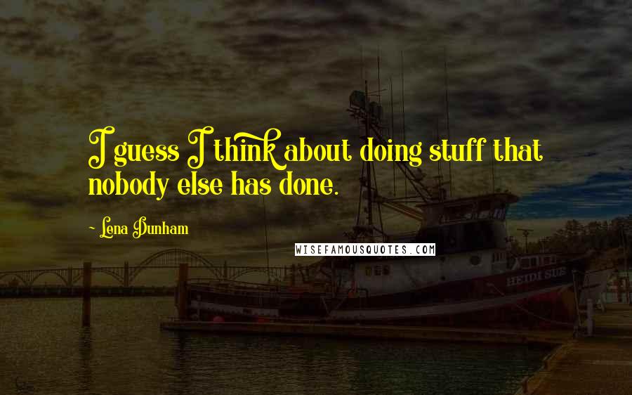 Lena Dunham Quotes: I guess I think about doing stuff that nobody else has done.