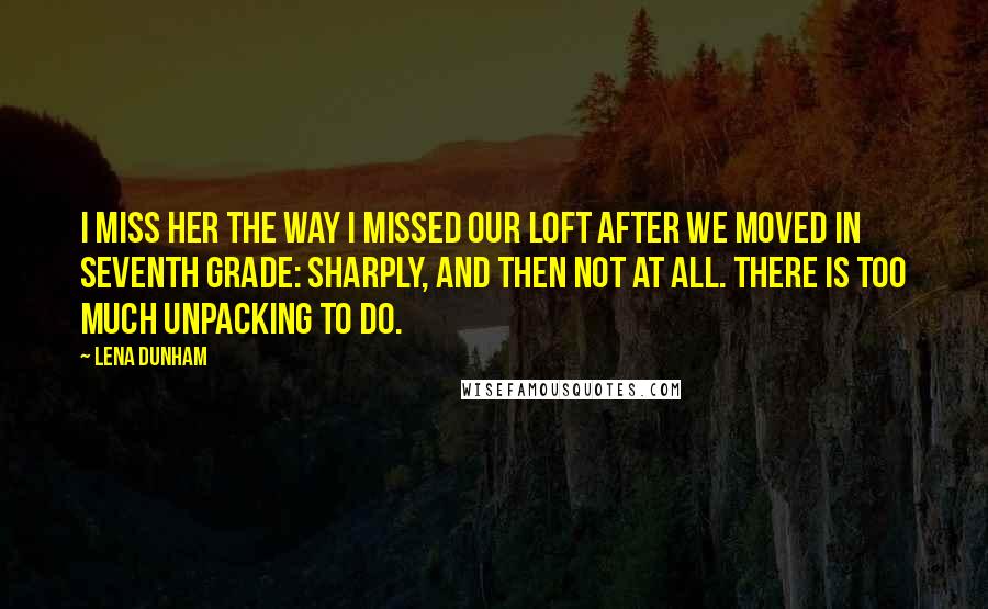 Lena Dunham Quotes: I miss her the way I missed our loft after we moved in seventh grade: sharply, and then not at all. There is too much unpacking to do.