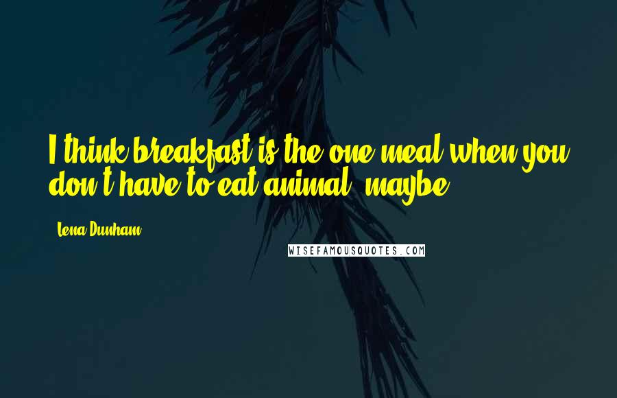 Lena Dunham Quotes: I think breakfast is the one meal when you don't have to eat animal, maybe.