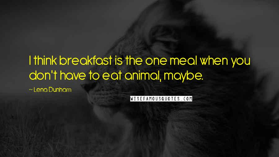 Lena Dunham Quotes: I think breakfast is the one meal when you don't have to eat animal, maybe.