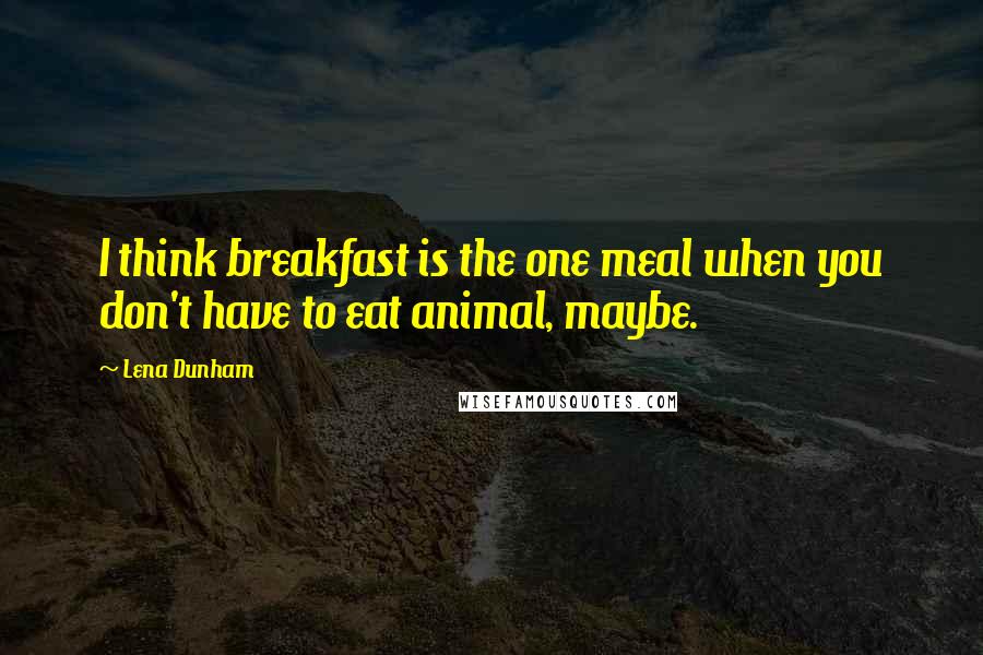 Lena Dunham Quotes: I think breakfast is the one meal when you don't have to eat animal, maybe.