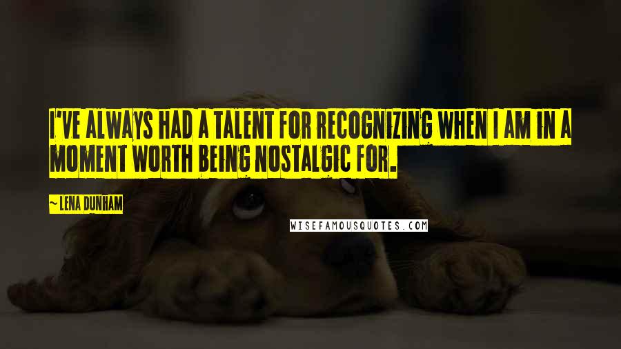 Lena Dunham Quotes: I've always had a talent for recognizing when I am in a moment worth being nostalgic for.