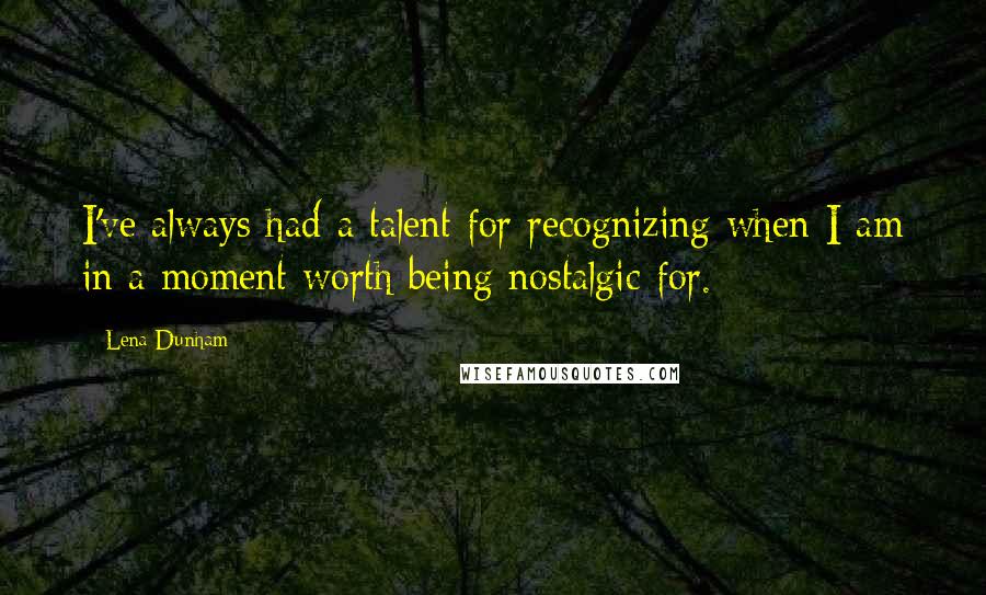 Lena Dunham Quotes: I've always had a talent for recognizing when I am in a moment worth being nostalgic for.