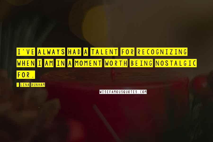 Lena Dunham Quotes: I've always had a talent for recognizing when I am in a moment worth being nostalgic for.