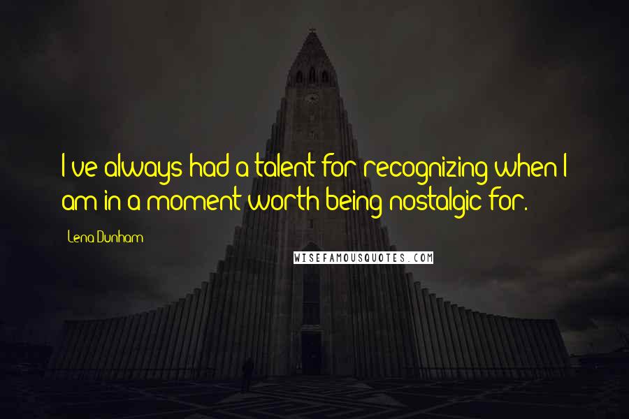Lena Dunham Quotes: I've always had a talent for recognizing when I am in a moment worth being nostalgic for.