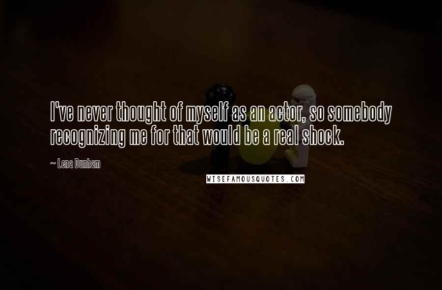 Lena Dunham Quotes: I've never thought of myself as an actor, so somebody recognizing me for that would be a real shock.