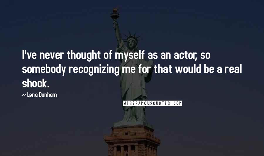 Lena Dunham Quotes: I've never thought of myself as an actor, so somebody recognizing me for that would be a real shock.