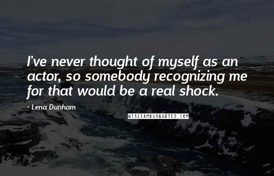 Lena Dunham Quotes: I've never thought of myself as an actor, so somebody recognizing me for that would be a real shock.