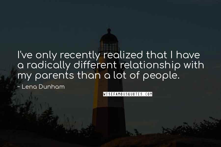 Lena Dunham Quotes: I've only recently realized that I have a radically different relationship with my parents than a lot of people.