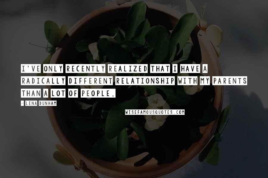 Lena Dunham Quotes: I've only recently realized that I have a radically different relationship with my parents than a lot of people.