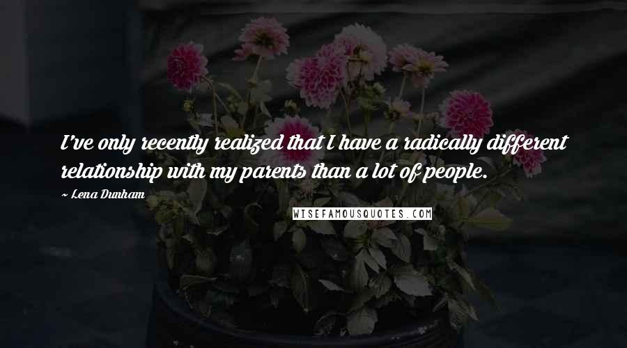 Lena Dunham Quotes: I've only recently realized that I have a radically different relationship with my parents than a lot of people.