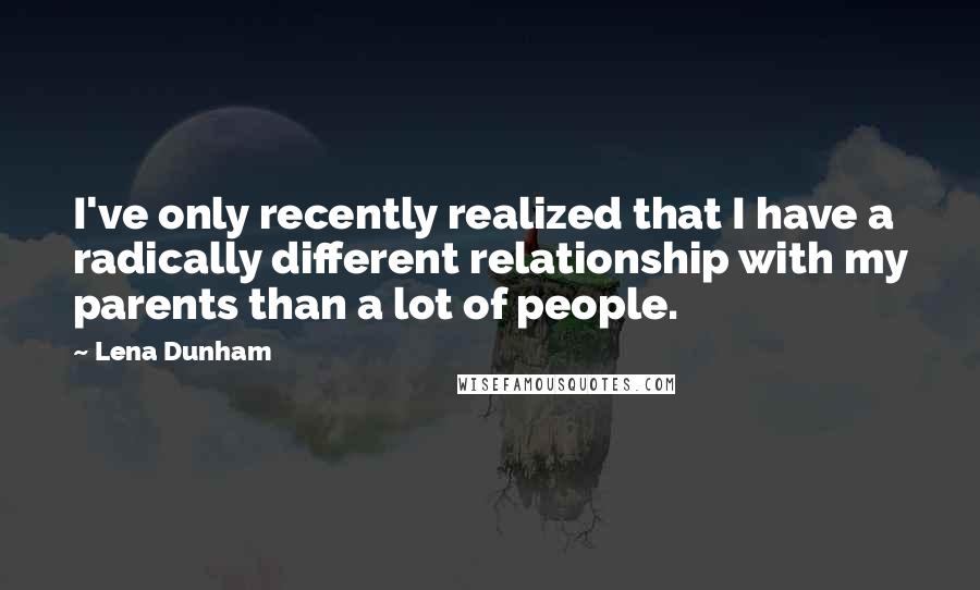 Lena Dunham Quotes: I've only recently realized that I have a radically different relationship with my parents than a lot of people.