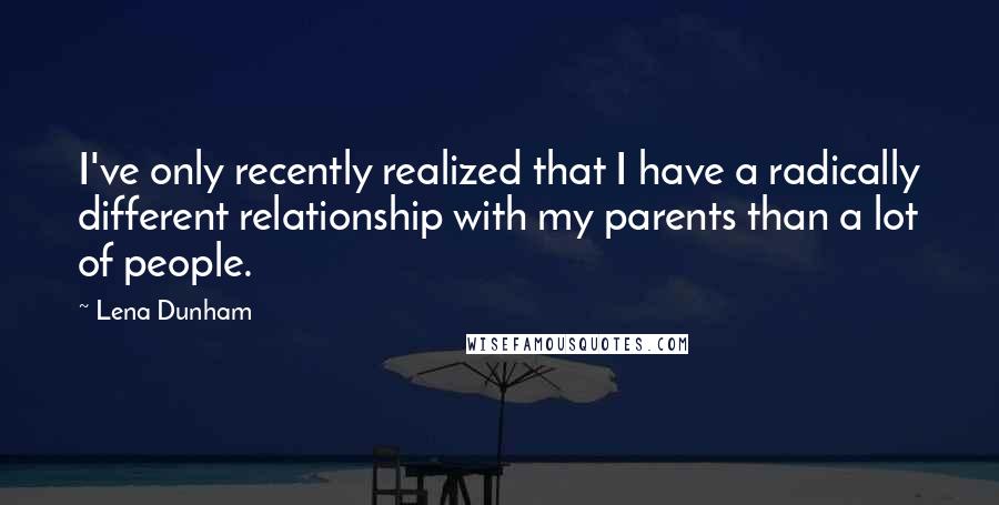 Lena Dunham Quotes: I've only recently realized that I have a radically different relationship with my parents than a lot of people.