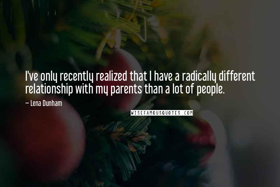 Lena Dunham Quotes: I've only recently realized that I have a radically different relationship with my parents than a lot of people.