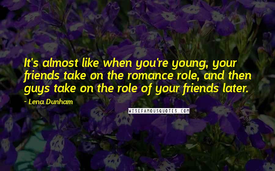 Lena Dunham Quotes: It's almost like when you're young, your friends take on the romance role, and then guys take on the role of your friends later.