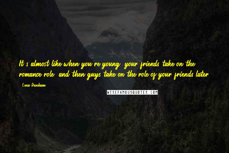 Lena Dunham Quotes: It's almost like when you're young, your friends take on the romance role, and then guys take on the role of your friends later.