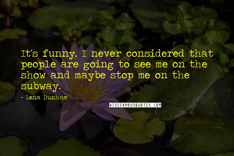 Lena Dunham Quotes: It's funny, I never considered that people are going to see me on the show and maybe stop me on the subway.